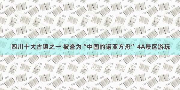 四川十大古镇之一 被誉为“中国的诺亚方舟” 4A景区游玩