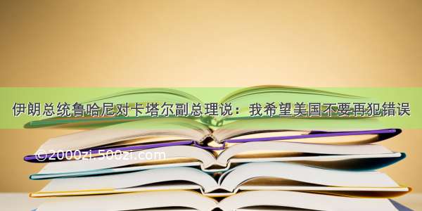 伊朗总统鲁哈尼对卡塔尔副总理说：我希望美国不要再犯错误