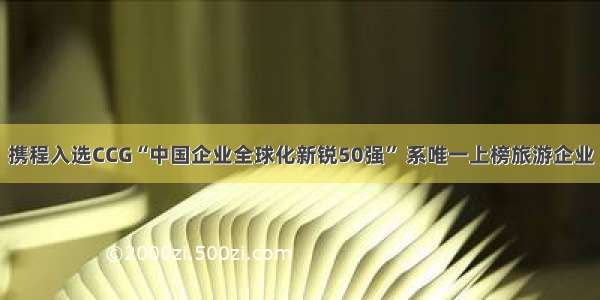 携程入选CCG“中国企业全球化新锐50强” 系唯一上榜旅游企业