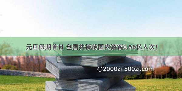 元旦假期首日 全国共接待国内游客0.56亿人次！