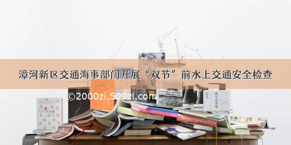 漳河新区交通海事部门开展“双节”前水上交通安全检查