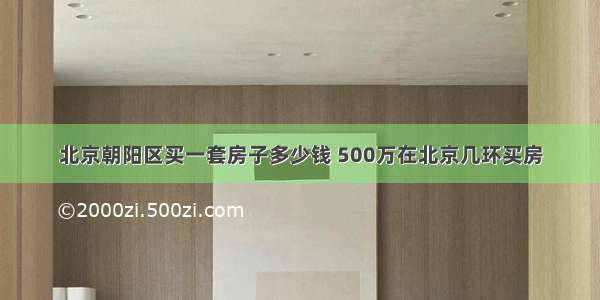 北京朝阳区买一套房子多少钱 500万在北京几环买房