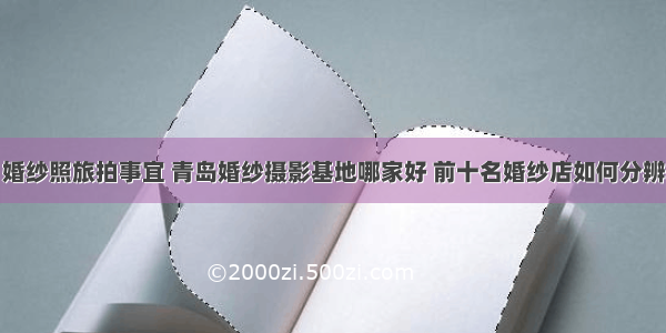 婚纱照旅拍事宜 青岛婚纱摄影基地哪家好 前十名婚纱店如何分辨