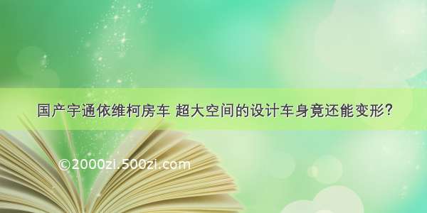 国产宇通依维柯房车 超大空间的设计车身竟还能变形？