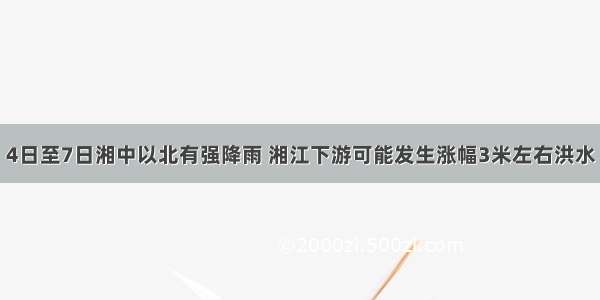 4日至7日湘中以北有强降雨 湘江下游可能发生涨幅3米左右洪水