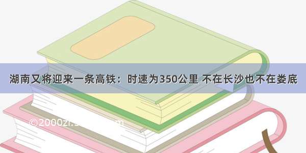 湖南又将迎来一条高铁：时速为350公里 不在长沙也不在娄底