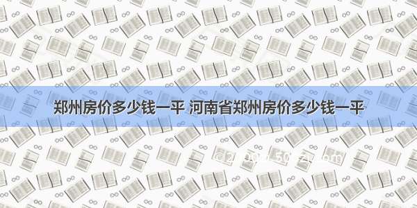 郑州房价多少钱一平 河南省郑州房价多少钱一平