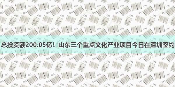 总投资额200.05亿！山东三个重点文化产业项目今日在深圳签约