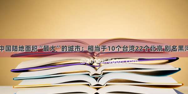 中国陆地面积“最大”的城市：相当于10个台湾22个北京 别名黑河