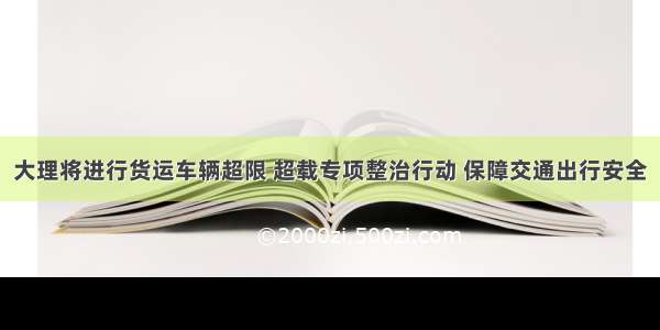 大理将进行货运车辆超限 超载专项整治行动 保障交通出行安全