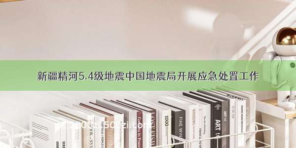 新疆精河5.4级地震中国地震局开展应急处置工作