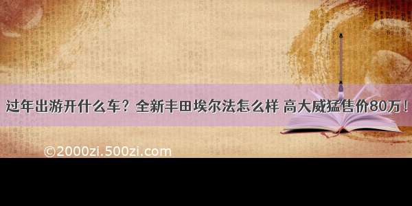 过年出游开什么车？全新丰田埃尔法怎么样 高大威猛售价80万！