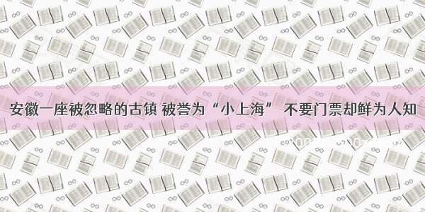 安徽一座被忽略的古镇 被誉为“小上海” 不要门票却鲜为人知