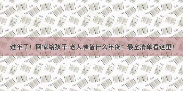 过年了！回家给孩子 老人准备什么年货？最全清单看这里！