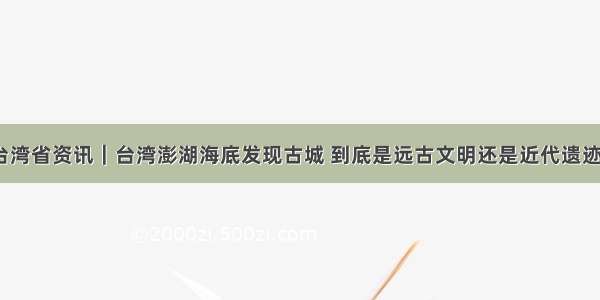 台湾省资讯｜台湾澎湖海底发现古城 到底是远古文明还是近代遗迹？