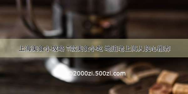 上海美食小攻略 7款美食小吃 地道老上海人良心推荐