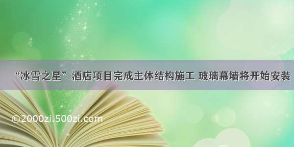 “冰雪之星”酒店项目完成主体结构施工 玻璃幕墙将开始安装