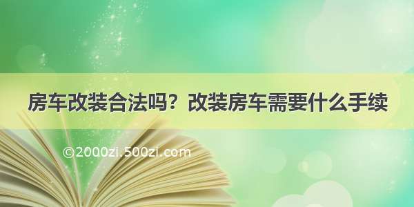 房车改装合法吗？改装房车需要什么手续