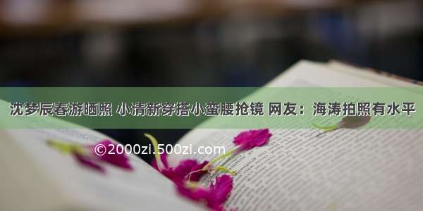 沈梦辰春游晒照 小清新穿搭小蛮腰抢镜 网友：海涛拍照有水平