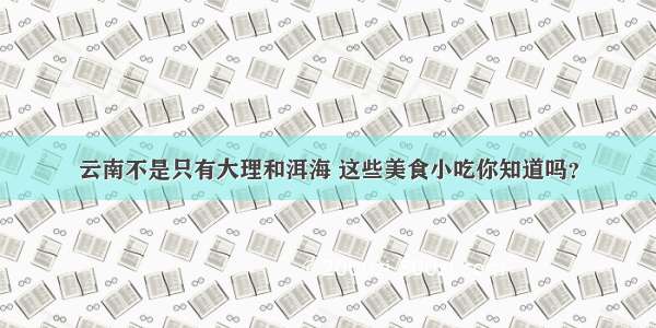 云南不是只有大理和洱海 这些美食小吃你知道吗？