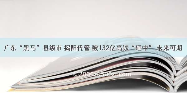 广东“黑马”县级市 揭阳代管 被132亿高铁“砸中” 未来可期