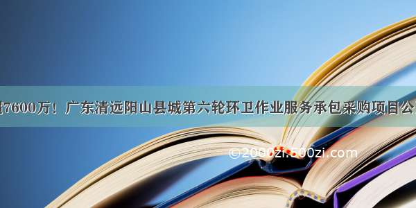 预算超7600万！广东清远阳山县城第六轮环卫作业服务承包采购项目公开招标