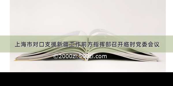 上海市对口支援新疆工作前方指挥部召开临时党委会议