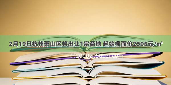 2月19日杭州萧山区将出让1宗商地 起始楼面价2505元/㎡