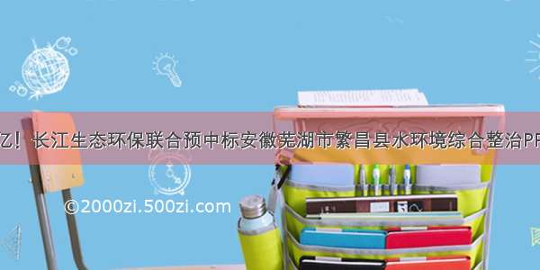 逾21亿！长江生态环保联合预中标安徽芜湖市繁昌县水环境综合整治PPP项目