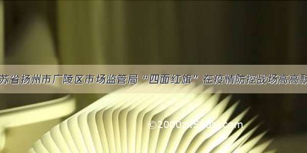 江苏省扬州市广陵区市场监管局“四面红旗”在疫情防控战场高高飘扬