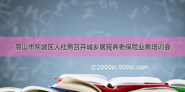 眉山市东坡区人社局召开城乡居民养老保险业务培训会