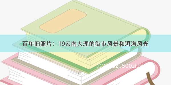 百年旧照片：19云南大理的街市风景和洱海风光