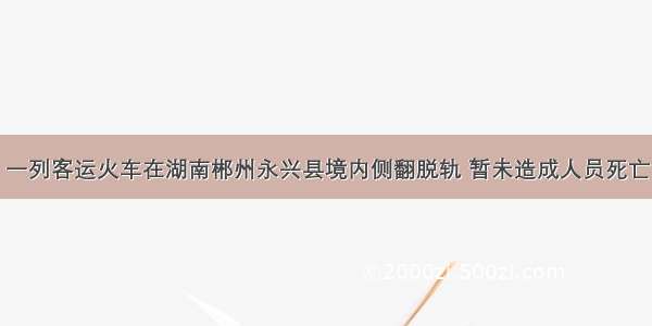 一列客运火车在湖南郴州永兴县境内侧翻脱轨 暂未造成人员死亡