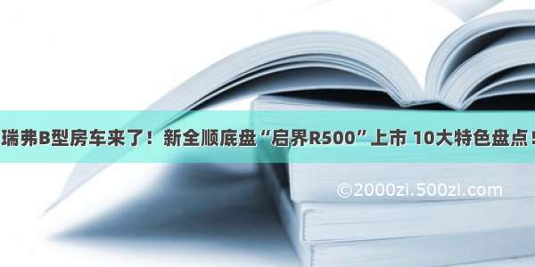 瑞弗B型房车来了！新全顺底盘“启界R500”上市 10大特色盘点！