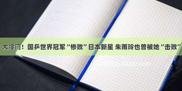 大冷门！国乒世界冠军“惨败”日本新星 朱雨玲也曾被她“击败”