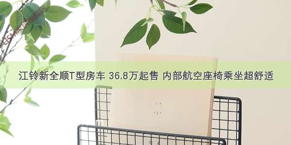 江铃新全顺T型房车 36.8万起售 内部航空座椅乘坐超舒适