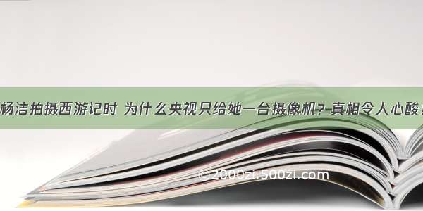 杨洁拍摄西游记时 为什么央视只给她一台摄像机？真相令人心酸！