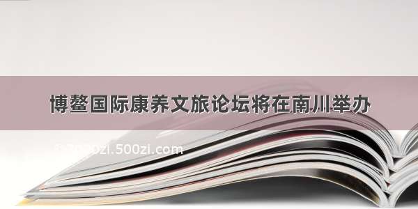 博鳌国际康养文旅论坛将在南川举办
