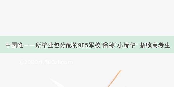 中国唯一一所毕业包分配的985军校 俗称“小清华” 招收高考生