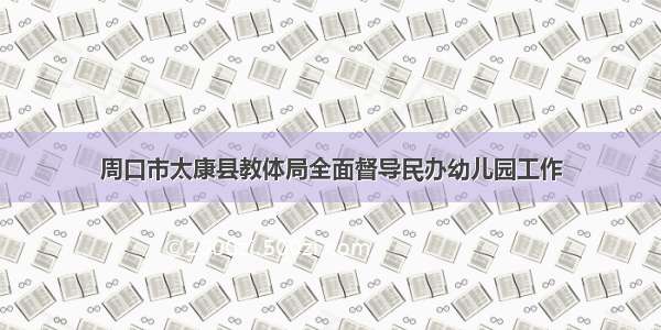 周口市太康县教体局全面督导民办幼儿园工作