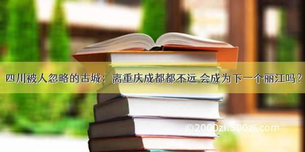 四川被人忽略的古城：离重庆成都都不远 会成为下一个丽江吗？