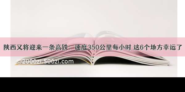 陕西又将迎来一条高铁：速度350公里每小时 这6个地方幸运了