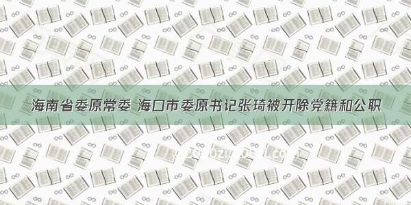 海南省委原常委 海口市委原书记张琦被开除党籍和公职