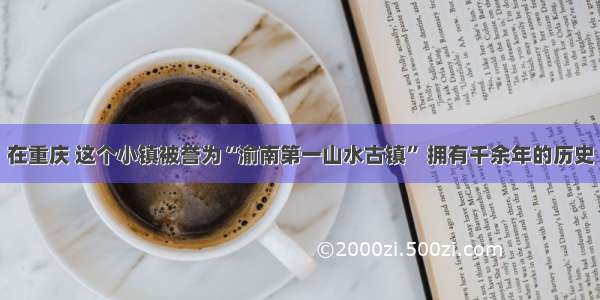 在重庆 这个小镇被誉为“渝南第一山水古镇” 拥有千余年的历史