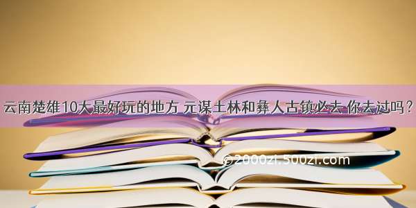 云南楚雄10大最好玩的地方 元谋土林和彝人古镇必去 你去过吗？