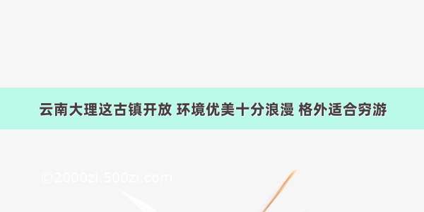 云南大理这古镇开放 环境优美十分浪漫 格外适合穷游