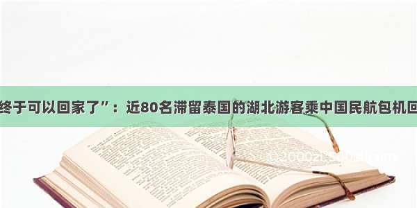 “终于可以回家了”：近80名滞留泰国的湖北游客乘中国民航包机回国