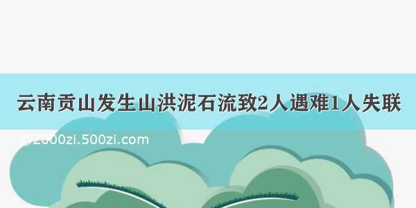 云南贡山发生山洪泥石流致2人遇难1人失联