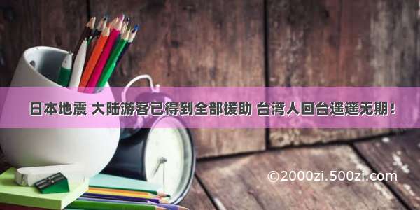 日本地震 大陆游客已得到全部援助 台湾人回台遥遥无期！