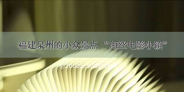 福建泉州的小众景点 “海丝电影小镇”